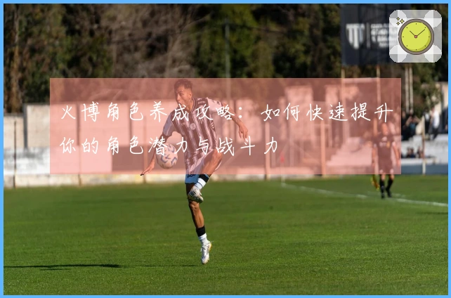 火博角色养成攻略：如何快速提升你的角色潜力与战斗力