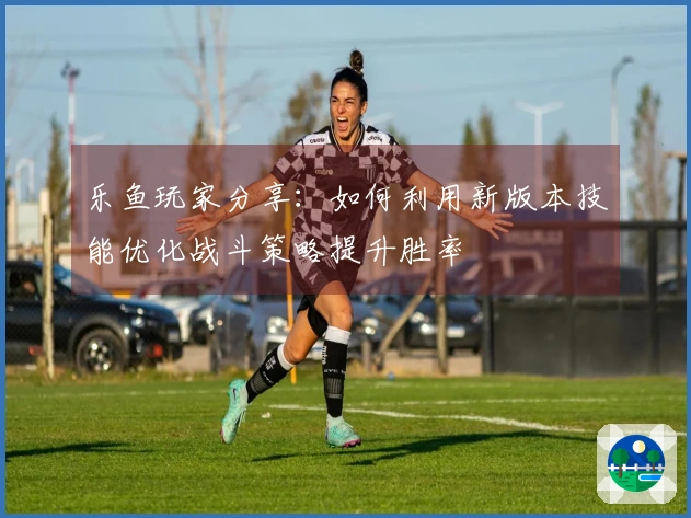 乐鱼玩家分享：如何利用新版本技能优化战斗策略提升胜率