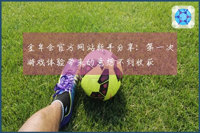 金年会官方网站新手分享：第一次游戏体验带来的意想不到收获