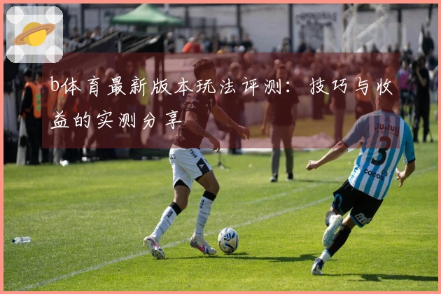 b体育最新版本玩法评测：技巧与收益的实测分享